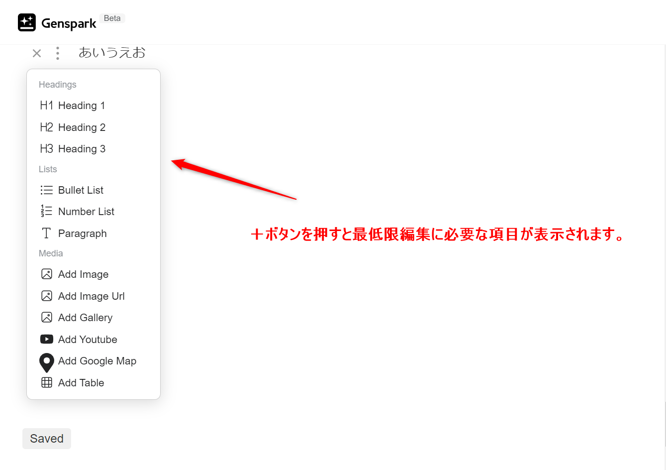 Genspark編集ボタン＋を押したときの画像に書いてある表示の説明： 画像に書いてある表示の説明 Headings (見出し) -H1 Heading 1: 最上位の見出し。ページのタイトルや最重要な項目に使用します。 - H2 Heading 2: サブタイトルやH1の下位に位置する重要な見出しに使用します。 - H3 Heading 3: H2の下位に位置する見出し。さらに細かい項目を区分するために使用します。 - Lists (リスト) - Bullet List: 箇条書きリスト。項目を点や記号で示します。 - Number List: 番号付きリスト。項目を番号順に並べます。 - Paragraph (段落) - Paragraph: 一般的なテキスト段落を作成します。 - Media (メディア) - Add Image: 画像を追加します。 - Add Image URL: 画像のURLを指定して画像を追加します。 - Add Gallery: 画像ギャラリーを追加します。 - Add YouTube: YouTube動画を追加します。 - Add Google Map: Googleマップを追加します。 - Add Table: 表を追加します。 - 説明文 - ＋ボタンを押すと最低限編集に必要な項目が表示されます。 プラスボタンを押すことで、記事編集に必要な基本的なツールやオプションが表示されることを示しています。